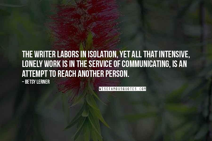 Betsy Lerner Quotes: The writer labors in isolation, yet all that intensive, lonely work is in the service of communicating, is an attempt to reach another person.