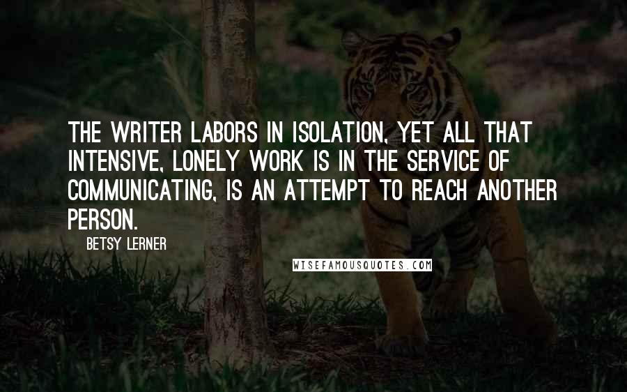 Betsy Lerner Quotes: The writer labors in isolation, yet all that intensive, lonely work is in the service of communicating, is an attempt to reach another person.