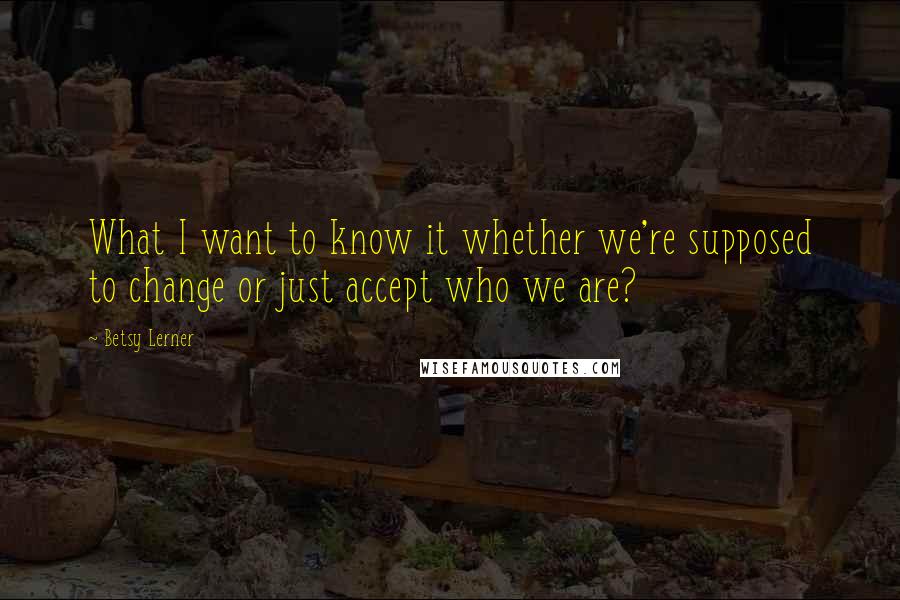 Betsy Lerner Quotes: What I want to know it whether we're supposed to change or just accept who we are?