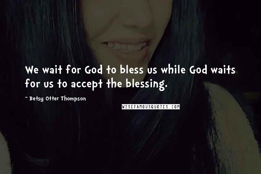 Betsy Otter Thompson Quotes: We wait for God to bless us while God waits for us to accept the blessing.