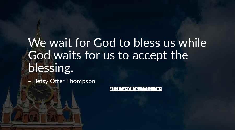 Betsy Otter Thompson Quotes: We wait for God to bless us while God waits for us to accept the blessing.