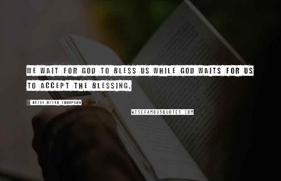 Betsy Otter Thompson Quotes: We wait for God to bless us while God waits for us to accept the blessing.