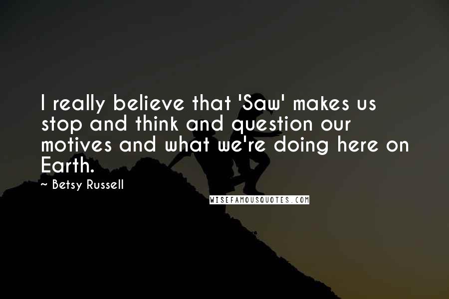 Betsy Russell Quotes: I really believe that 'Saw' makes us stop and think and question our motives and what we're doing here on Earth.