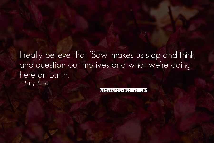 Betsy Russell Quotes: I really believe that 'Saw' makes us stop and think and question our motives and what we're doing here on Earth.