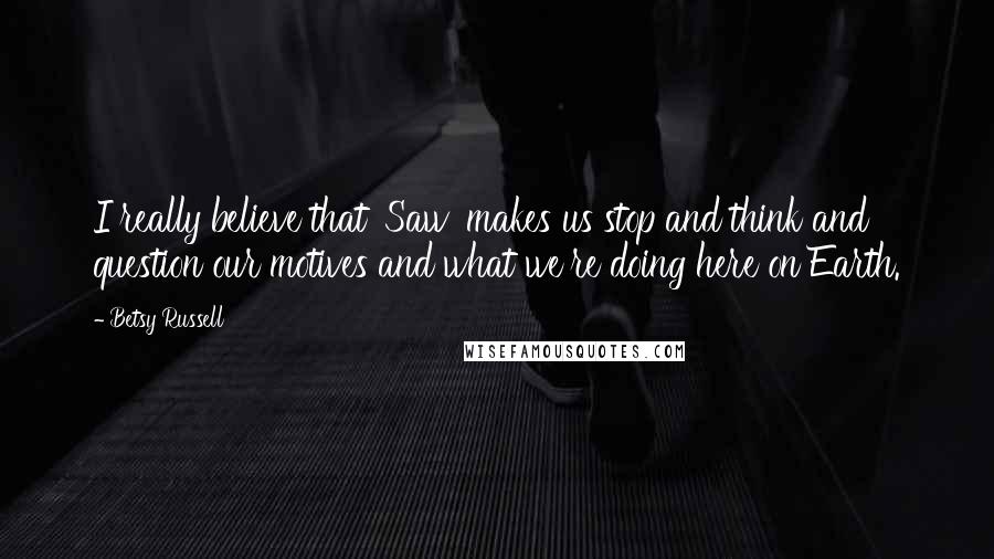 Betsy Russell Quotes: I really believe that 'Saw' makes us stop and think and question our motives and what we're doing here on Earth.