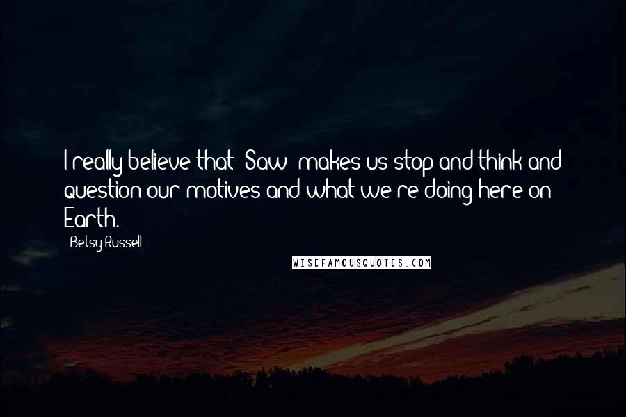 Betsy Russell Quotes: I really believe that 'Saw' makes us stop and think and question our motives and what we're doing here on Earth.