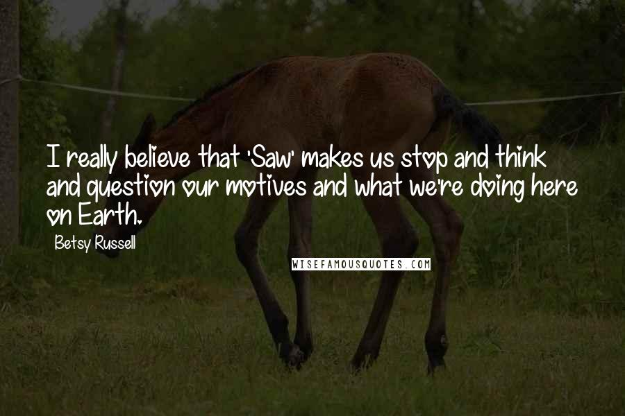 Betsy Russell Quotes: I really believe that 'Saw' makes us stop and think and question our motives and what we're doing here on Earth.