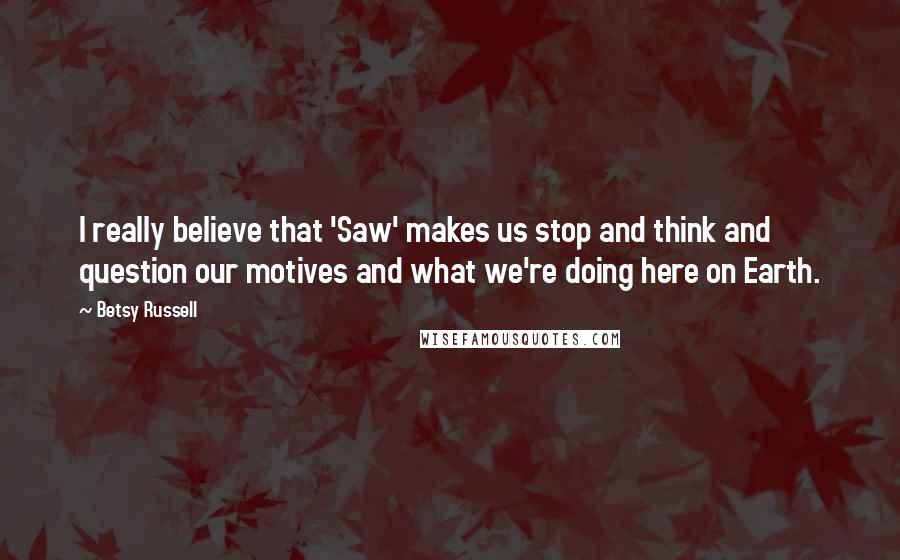 Betsy Russell Quotes: I really believe that 'Saw' makes us stop and think and question our motives and what we're doing here on Earth.