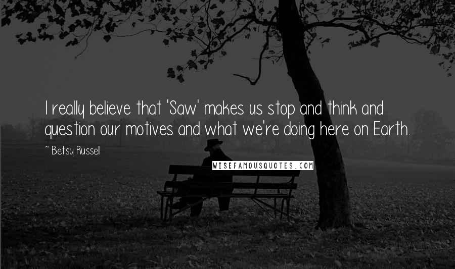Betsy Russell Quotes: I really believe that 'Saw' makes us stop and think and question our motives and what we're doing here on Earth.