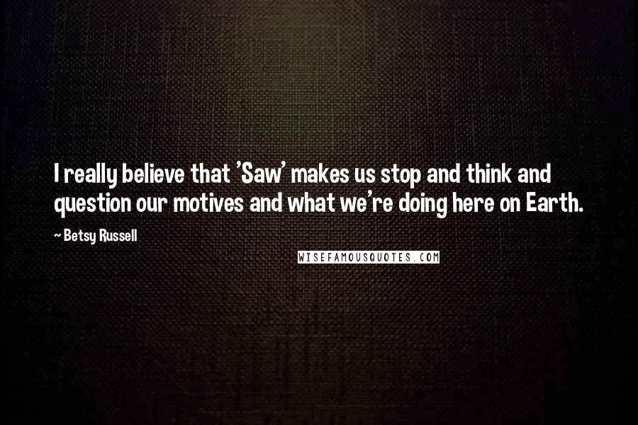 Betsy Russell Quotes: I really believe that 'Saw' makes us stop and think and question our motives and what we're doing here on Earth.