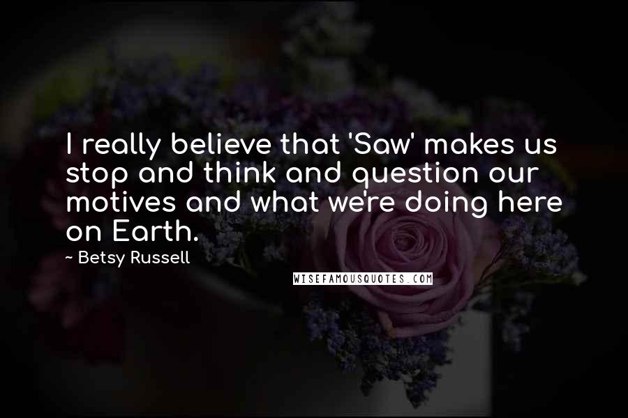 Betsy Russell Quotes: I really believe that 'Saw' makes us stop and think and question our motives and what we're doing here on Earth.