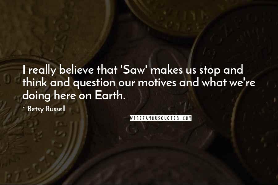 Betsy Russell Quotes: I really believe that 'Saw' makes us stop and think and question our motives and what we're doing here on Earth.