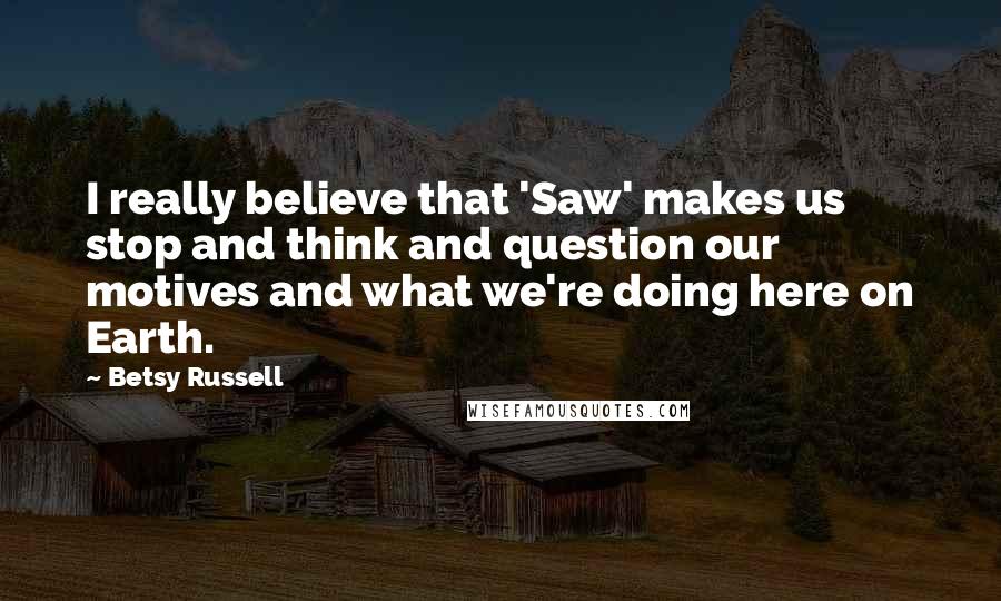 Betsy Russell Quotes: I really believe that 'Saw' makes us stop and think and question our motives and what we're doing here on Earth.