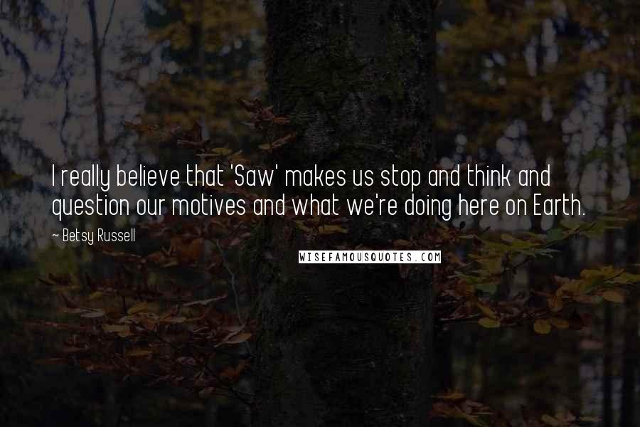 Betsy Russell Quotes: I really believe that 'Saw' makes us stop and think and question our motives and what we're doing here on Earth.