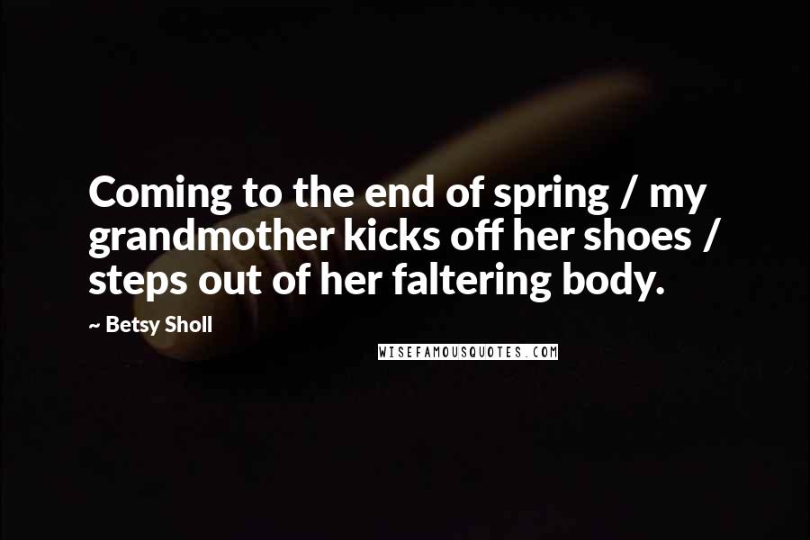 Betsy Sholl Quotes: Coming to the end of spring / my grandmother kicks off her shoes / steps out of her faltering body.