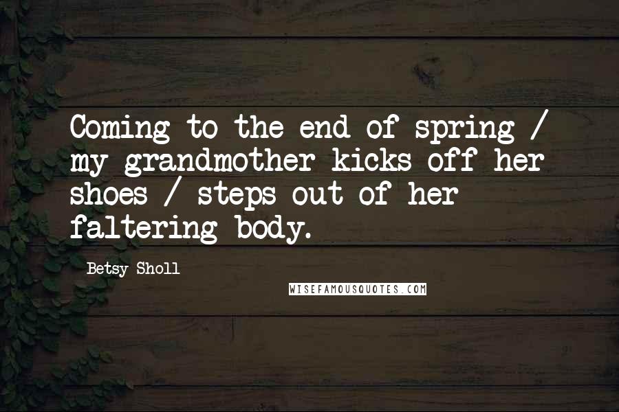 Betsy Sholl Quotes: Coming to the end of spring / my grandmother kicks off her shoes / steps out of her faltering body.