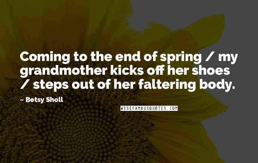 Betsy Sholl Quotes: Coming to the end of spring / my grandmother kicks off her shoes / steps out of her faltering body.