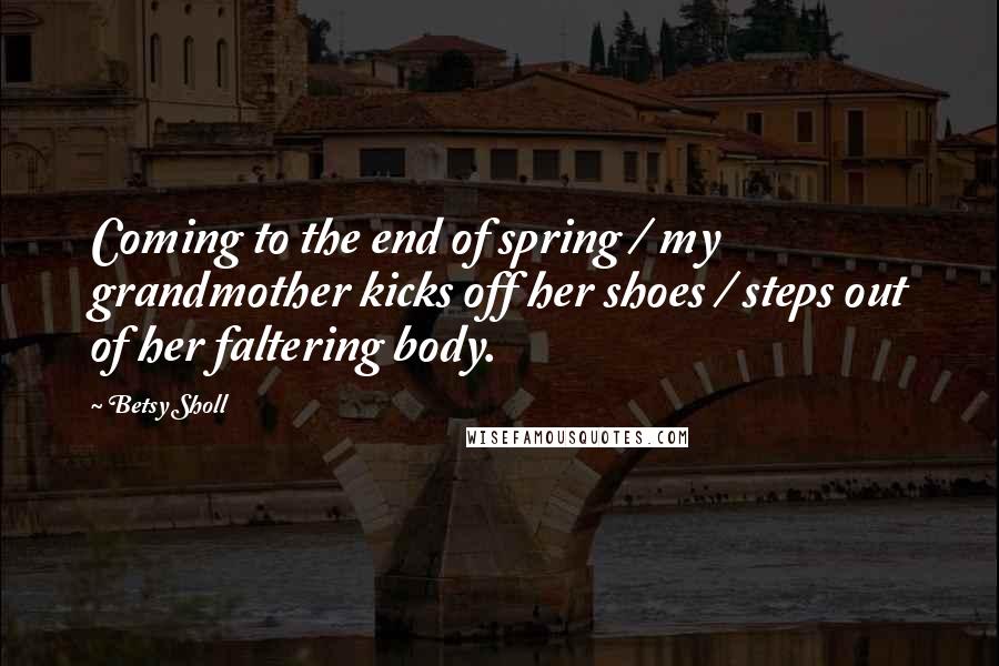 Betsy Sholl Quotes: Coming to the end of spring / my grandmother kicks off her shoes / steps out of her faltering body.
