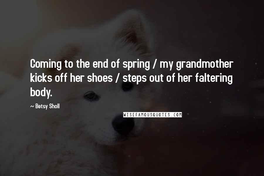 Betsy Sholl Quotes: Coming to the end of spring / my grandmother kicks off her shoes / steps out of her faltering body.