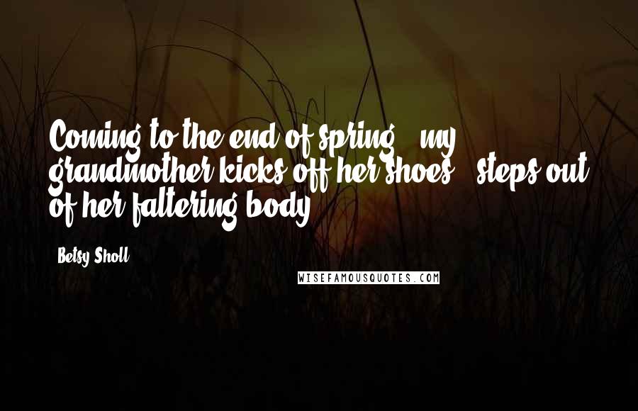 Betsy Sholl Quotes: Coming to the end of spring / my grandmother kicks off her shoes / steps out of her faltering body.