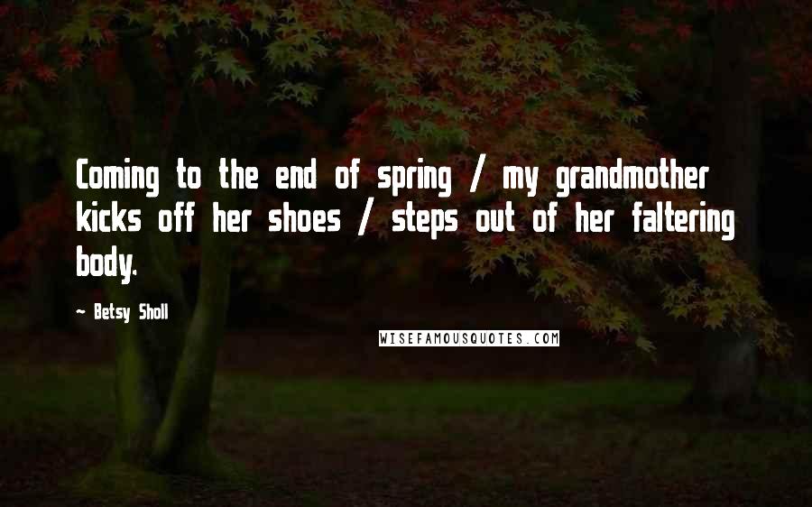 Betsy Sholl Quotes: Coming to the end of spring / my grandmother kicks off her shoes / steps out of her faltering body.