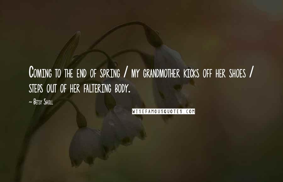 Betsy Sholl Quotes: Coming to the end of spring / my grandmother kicks off her shoes / steps out of her faltering body.