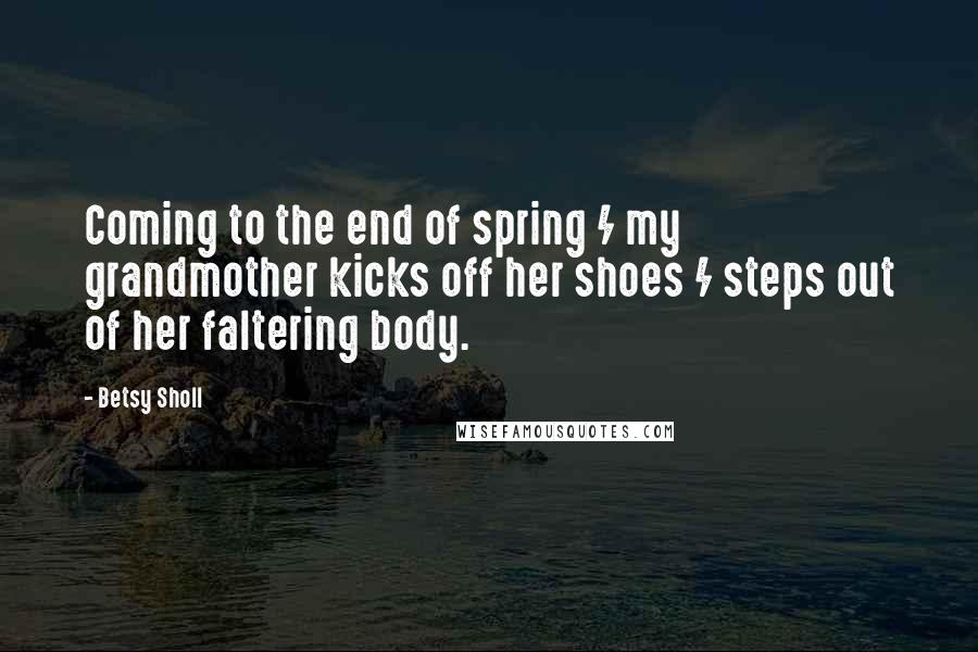 Betsy Sholl Quotes: Coming to the end of spring / my grandmother kicks off her shoes / steps out of her faltering body.