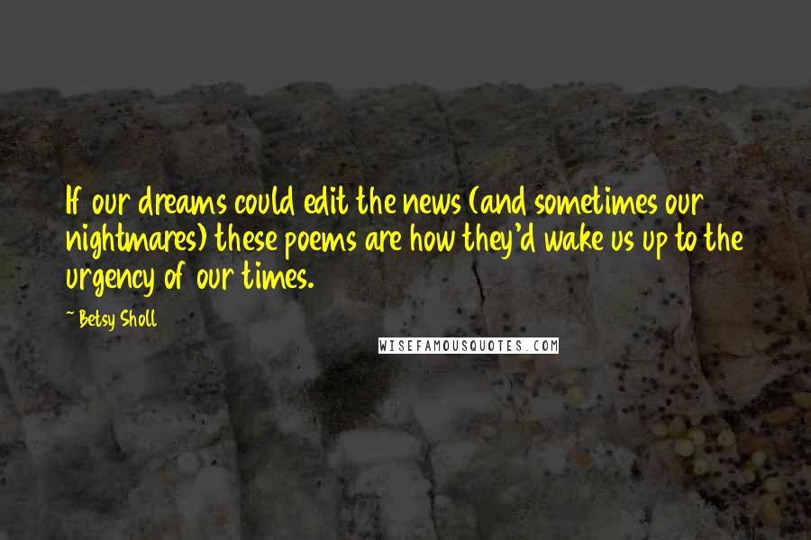 Betsy Sholl Quotes: If our dreams could edit the news (and sometimes our nightmares) these poems are how they'd wake us up to the urgency of our times.