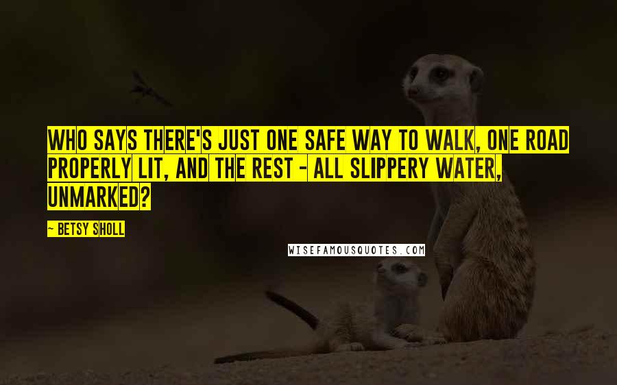 Betsy Sholl Quotes: Who says there's just one safe way to walk, one road properly lit, and the rest - all slippery water, unmarked?