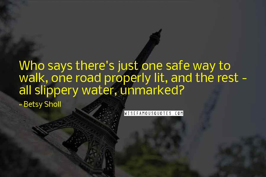 Betsy Sholl Quotes: Who says there's just one safe way to walk, one road properly lit, and the rest - all slippery water, unmarked?