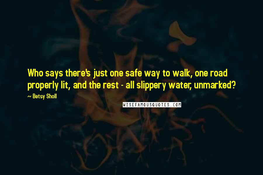 Betsy Sholl Quotes: Who says there's just one safe way to walk, one road properly lit, and the rest - all slippery water, unmarked?