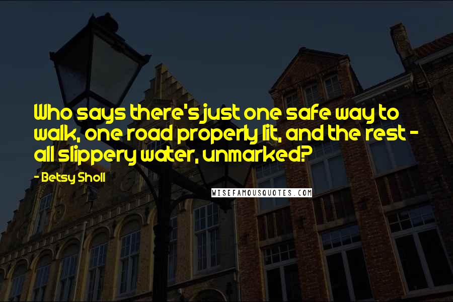 Betsy Sholl Quotes: Who says there's just one safe way to walk, one road properly lit, and the rest - all slippery water, unmarked?