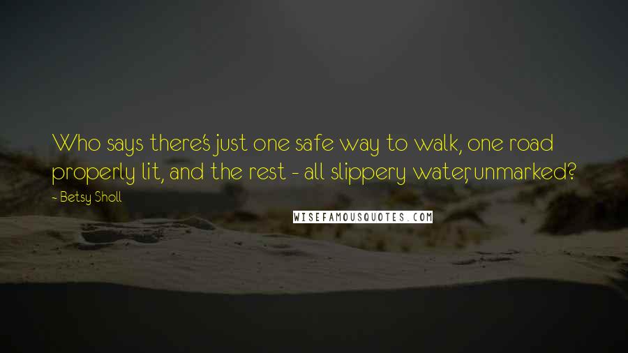 Betsy Sholl Quotes: Who says there's just one safe way to walk, one road properly lit, and the rest - all slippery water, unmarked?