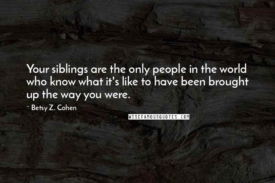 Betsy Z. Cohen Quotes: Your siblings are the only people in the world who know what it's like to have been brought up the way you were.