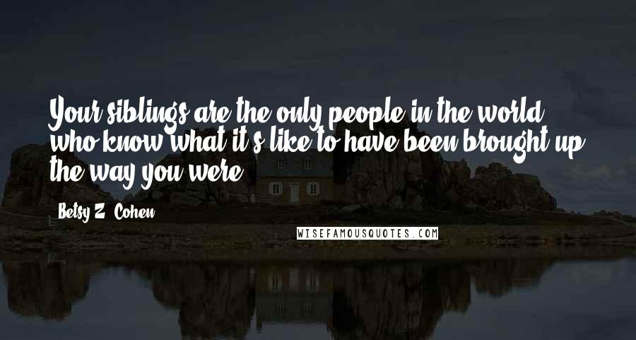 Betsy Z. Cohen Quotes: Your siblings are the only people in the world who know what it's like to have been brought up the way you were.