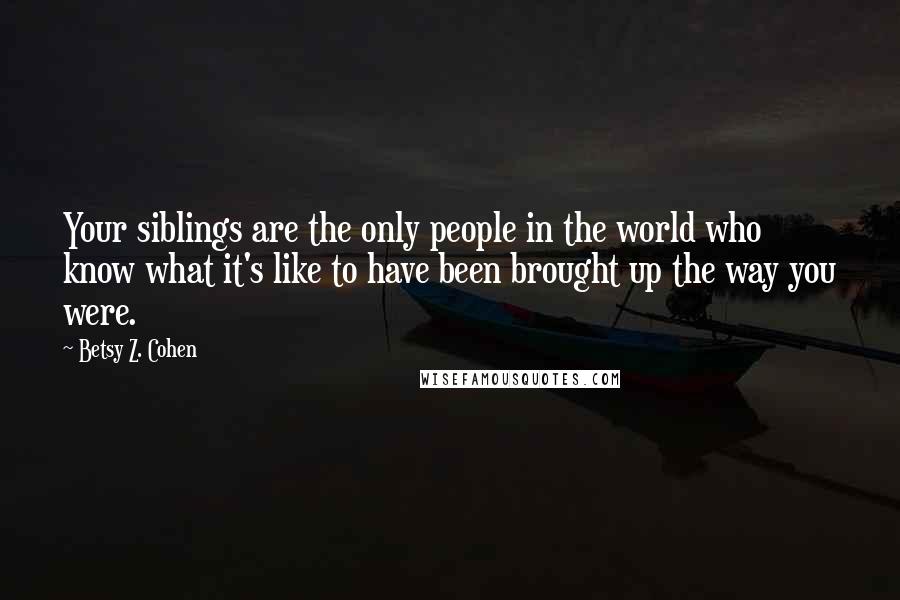 Betsy Z. Cohen Quotes: Your siblings are the only people in the world who know what it's like to have been brought up the way you were.