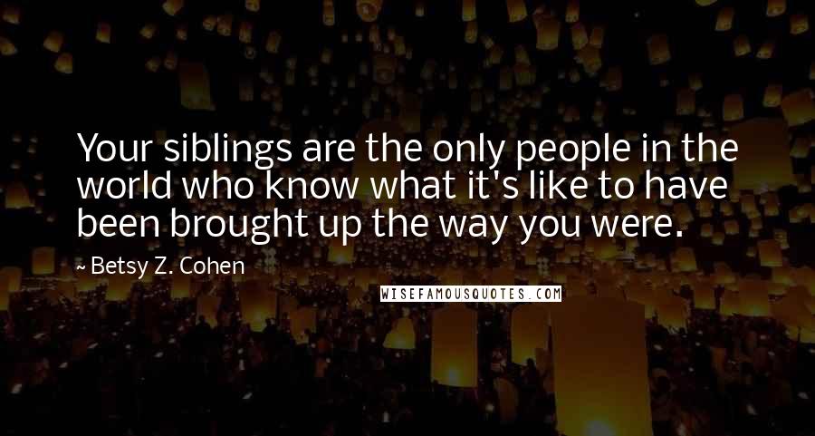 Betsy Z. Cohen Quotes: Your siblings are the only people in the world who know what it's like to have been brought up the way you were.