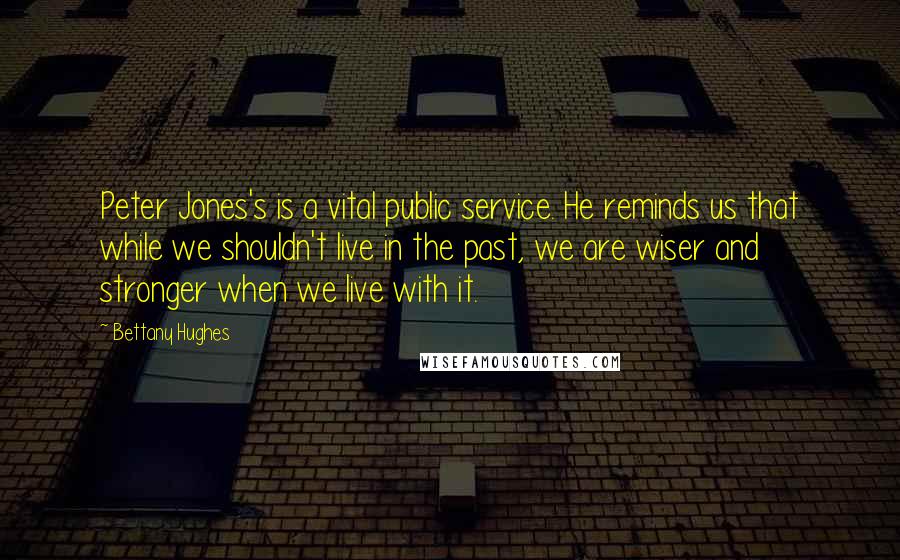 Bettany Hughes Quotes: Peter Jones's is a vital public service. He reminds us that while we shouldn't live in the past, we are wiser and stronger when we live with it.