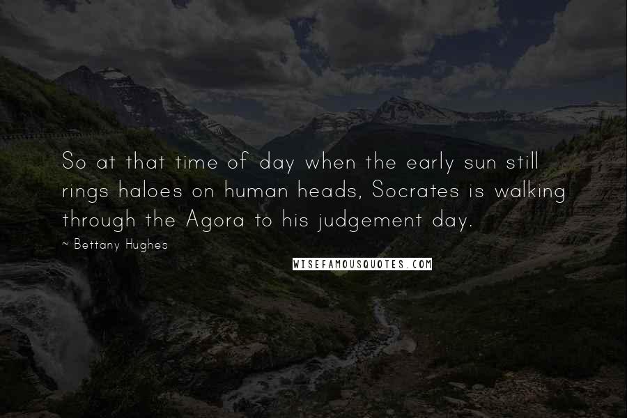 Bettany Hughes Quotes: So at that time of day when the early sun still rings haloes on human heads, Socrates is walking through the Agora to his judgement day.