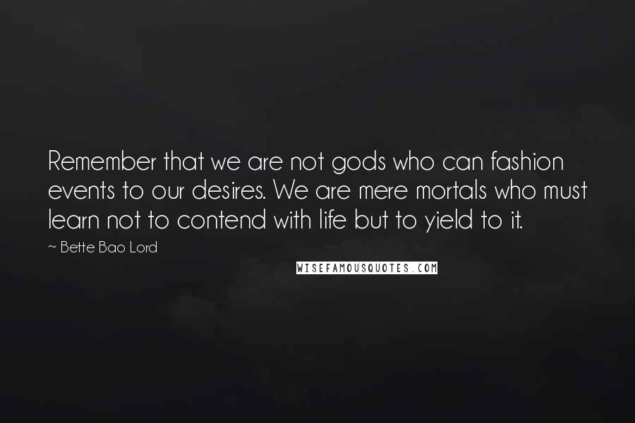 Bette Bao Lord Quotes: Remember that we are not gods who can fashion events to our desires. We are mere mortals who must learn not to contend with life but to yield to it.