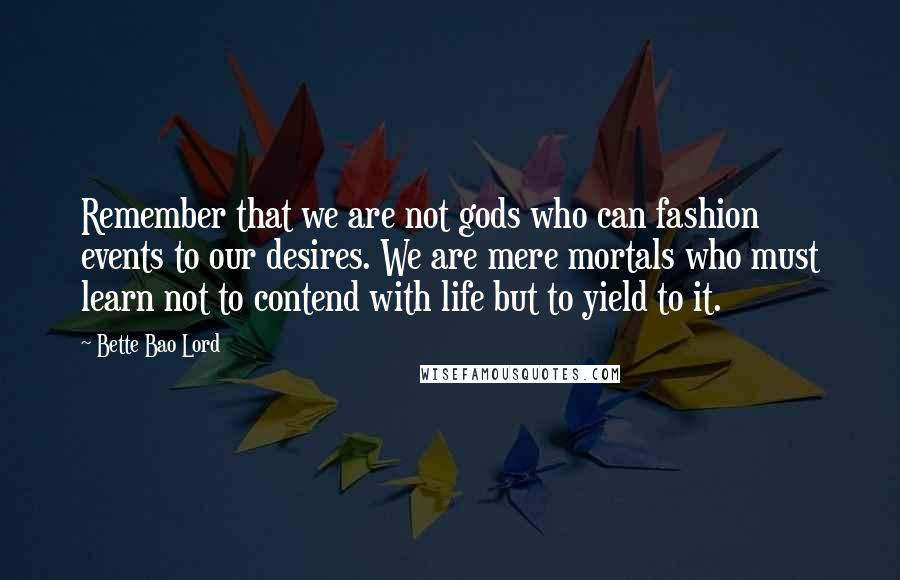 Bette Bao Lord Quotes: Remember that we are not gods who can fashion events to our desires. We are mere mortals who must learn not to contend with life but to yield to it.