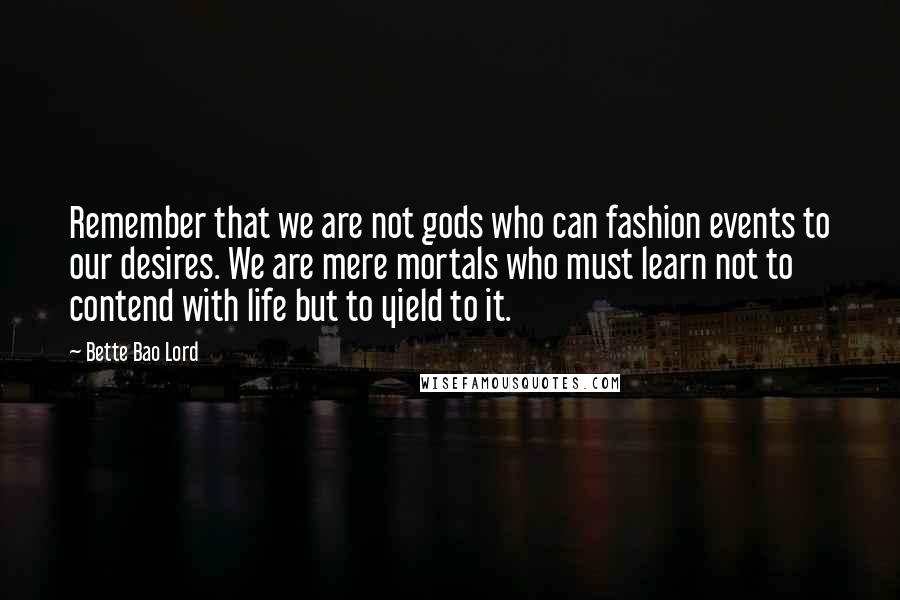 Bette Bao Lord Quotes: Remember that we are not gods who can fashion events to our desires. We are mere mortals who must learn not to contend with life but to yield to it.