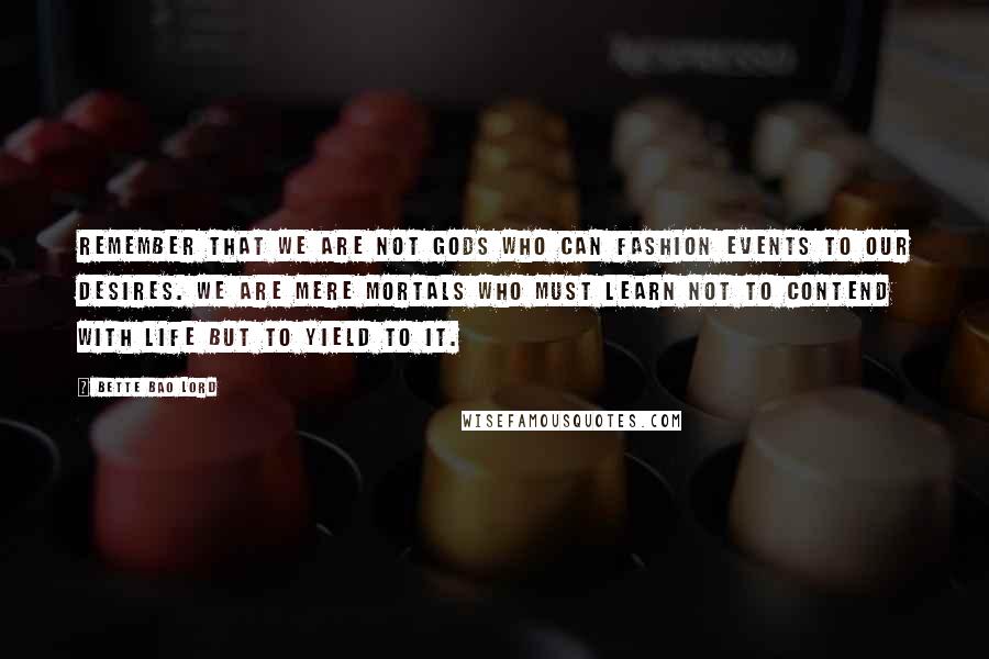 Bette Bao Lord Quotes: Remember that we are not gods who can fashion events to our desires. We are mere mortals who must learn not to contend with life but to yield to it.