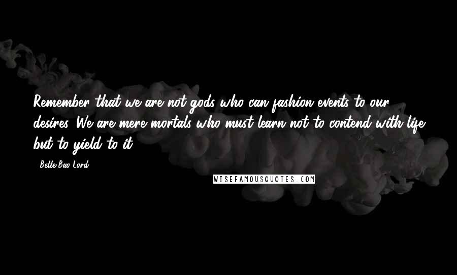 Bette Bao Lord Quotes: Remember that we are not gods who can fashion events to our desires. We are mere mortals who must learn not to contend with life but to yield to it.