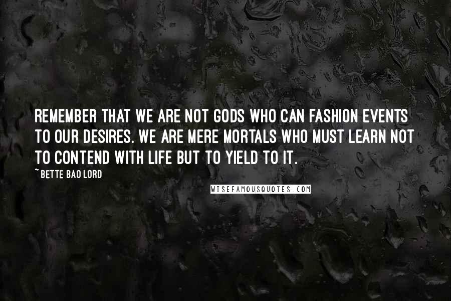 Bette Bao Lord Quotes: Remember that we are not gods who can fashion events to our desires. We are mere mortals who must learn not to contend with life but to yield to it.