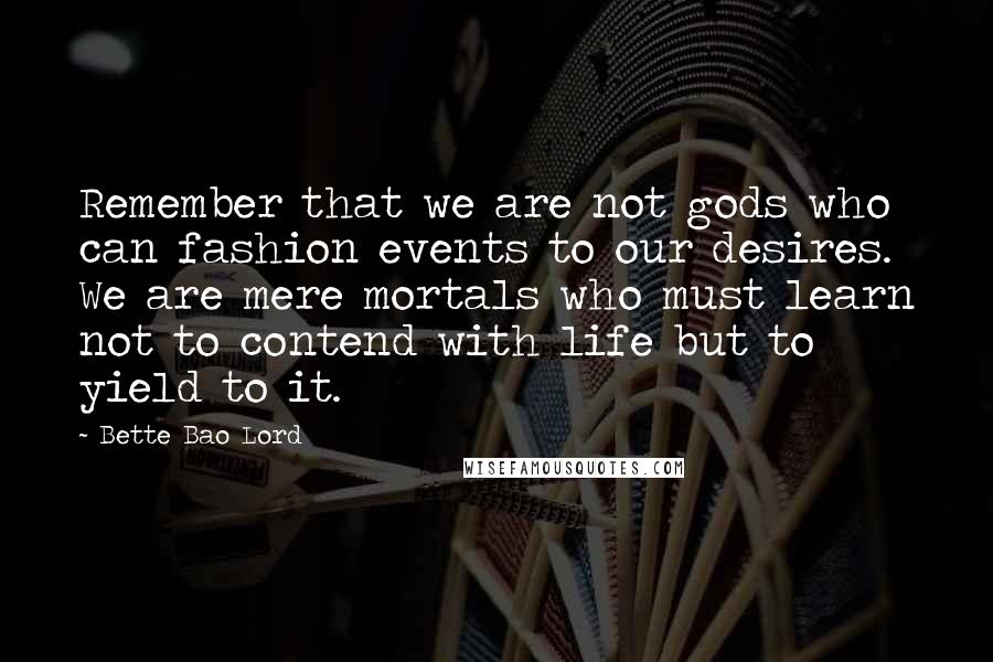 Bette Bao Lord Quotes: Remember that we are not gods who can fashion events to our desires. We are mere mortals who must learn not to contend with life but to yield to it.