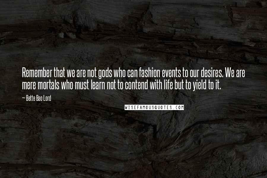 Bette Bao Lord Quotes: Remember that we are not gods who can fashion events to our desires. We are mere mortals who must learn not to contend with life but to yield to it.