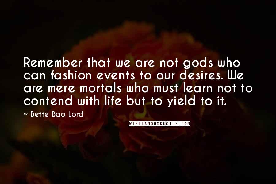 Bette Bao Lord Quotes: Remember that we are not gods who can fashion events to our desires. We are mere mortals who must learn not to contend with life but to yield to it.