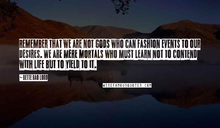 Bette Bao Lord Quotes: Remember that we are not gods who can fashion events to our desires. We are mere mortals who must learn not to contend with life but to yield to it.