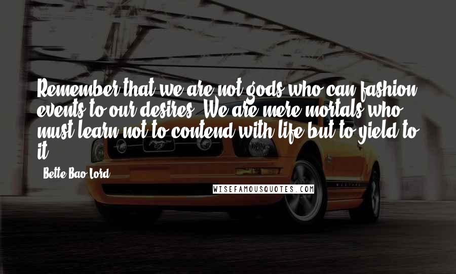 Bette Bao Lord Quotes: Remember that we are not gods who can fashion events to our desires. We are mere mortals who must learn not to contend with life but to yield to it.